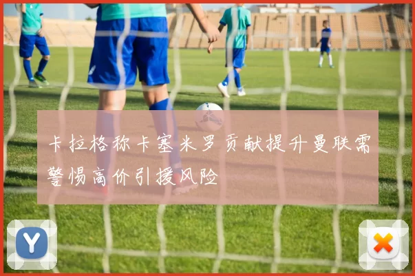 卡拉格称卡塞米罗贡献提升曼联需警惕高价引援风险