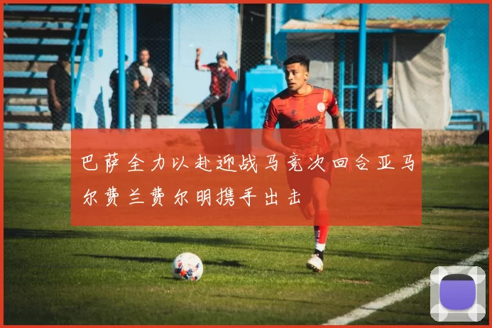 巴萨全力以赴迎战马竞次回合亚马尔费兰费尔明携手出击