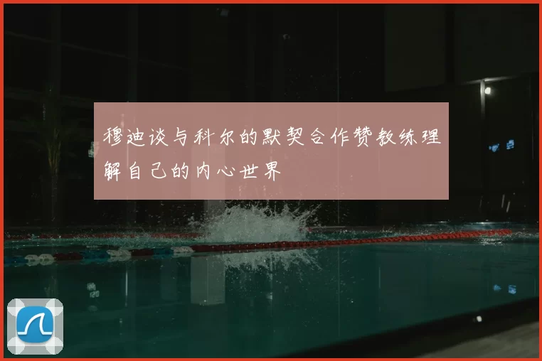 穆迪谈与科尔的默契合作赞教练理解自己的内心世界