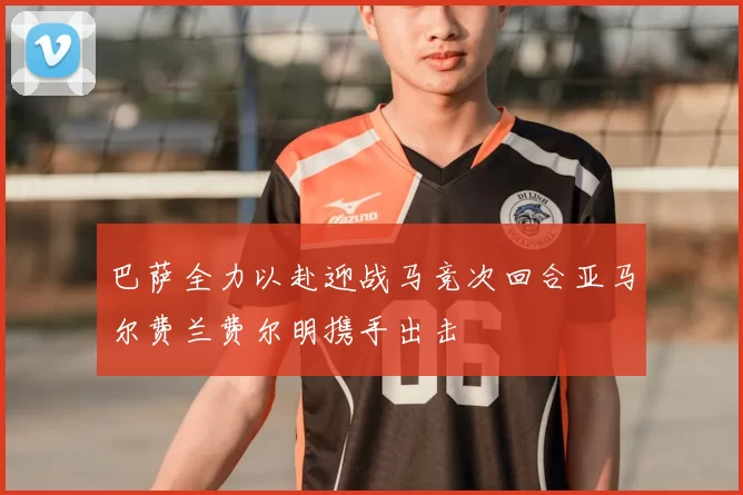 巴萨全力以赴迎战马竞次回合亚马尔费兰费尔明携手出击