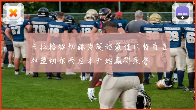 卡拉格称切赫为英超最佳门将直言加盟切尔西后才开始赢得荣誉