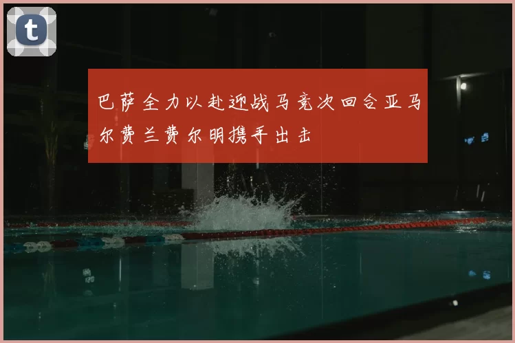巴萨全力以赴迎战马竞次回合亚马尔费兰费尔明携手出击