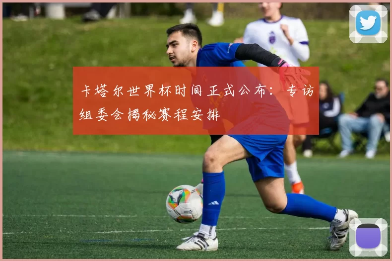 卡塔尔世界杯时间正式公布:专访组委会揭秘赛程安排