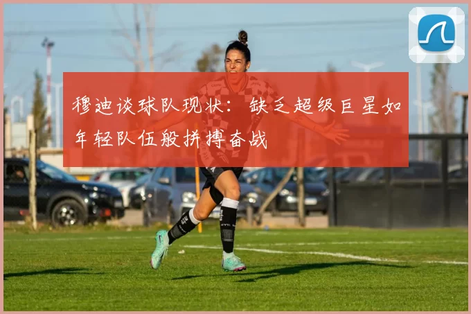 穆迪谈球队现状：缺乏超级巨星如年轻队伍般拼搏奋战