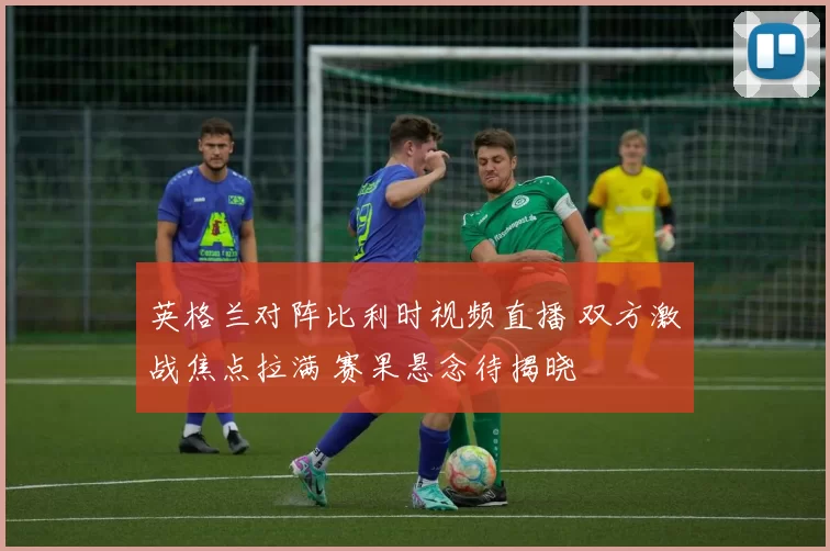 英格兰对阵比利时视频直播 双方激战焦点拉满 赛果悬念待揭晓