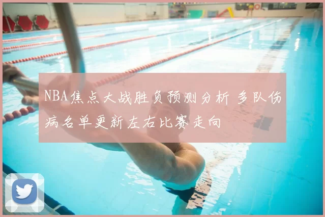 NBA焦点大战胜负预测分析 多队伤病名单更新左右比赛走向