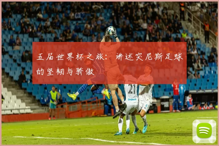 五届世界杯之旅:讲述突尼斯足球的坚韧与骄傲