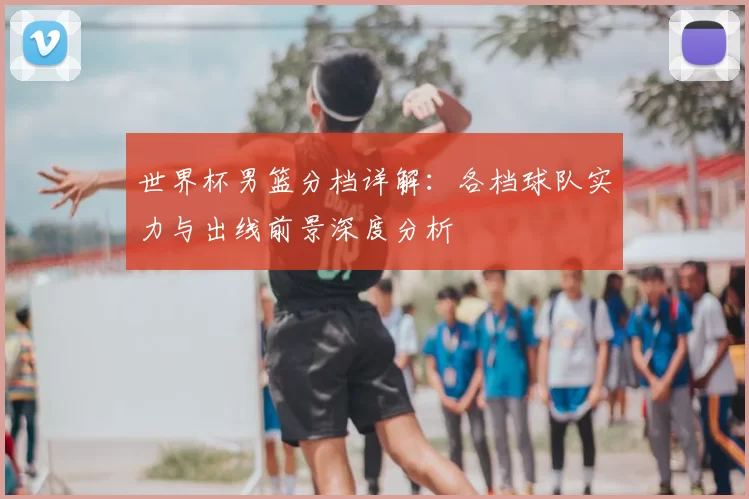 世界杯男篮分档详解：各档球队实力与出线前景深度分析