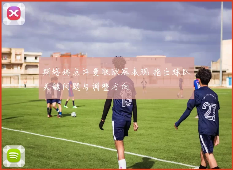 斯塔姆点评曼联欧冠表现 指出球队关键问题与调整方向