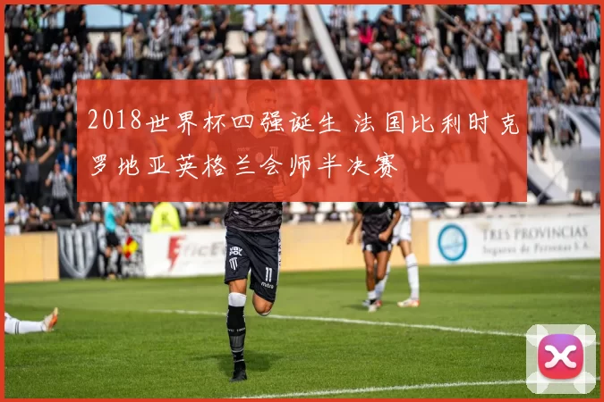 2018世界杯四强诞生 法国比利时克罗地亚英格兰会师半决赛