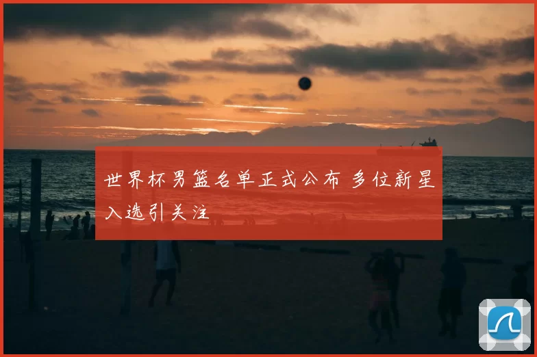 世界杯男篮名单正式公布 多位新星入选引关注