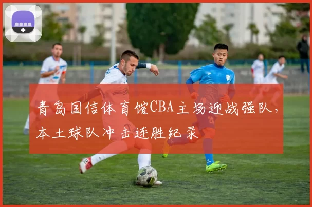 青岛国信体育馆CBA主场迎战强队，本土球队冲击连胜纪录