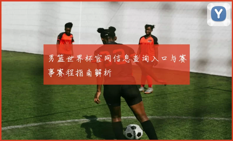 男篮世界杯官网信息查询入口与赛事赛程指南解析