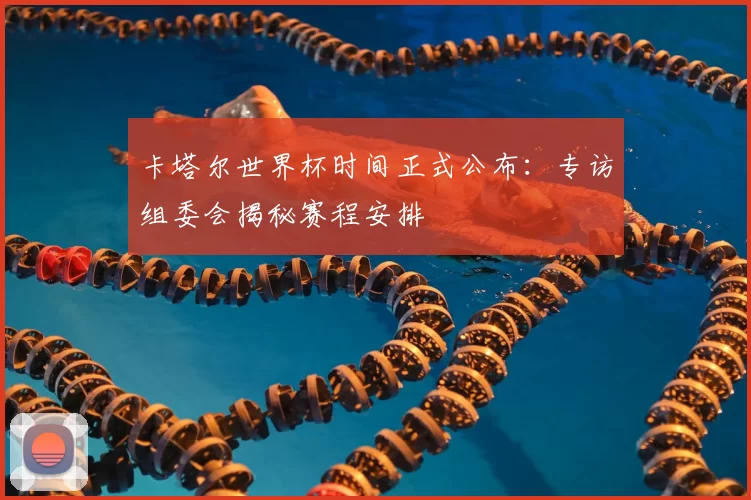 卡塔尔世界杯时间正式公布:专访组委会揭秘赛程安排