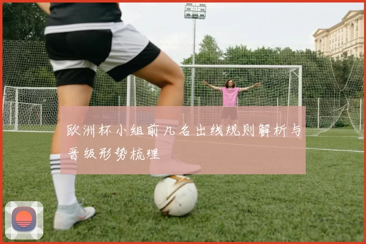 欧洲杯小组前几名出线规则解析与晋级形势梳理