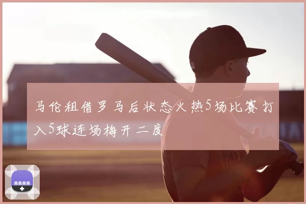 马伦租借罗马后状态火热5场比赛打入5球连场梅开二度