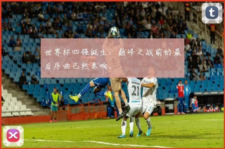 世界杯四强诞生,巅峰之战前的最后序曲已然奏响。