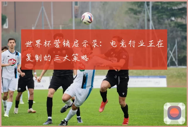 世界杯营销启示录：电竞行业正在复制的三大策略