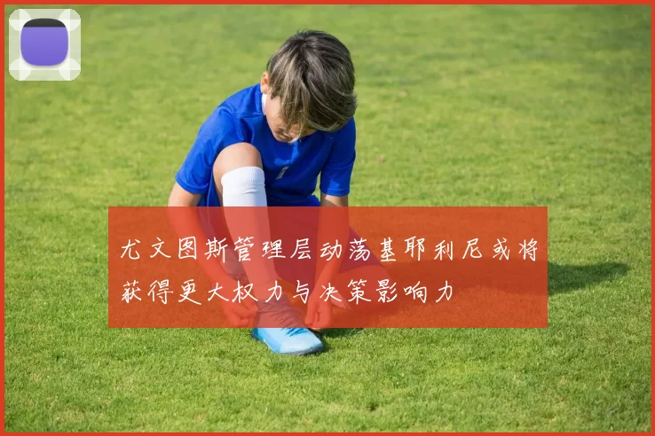 尤文图斯管理层动荡基耶利尼或将获得更大权力与决策影响力