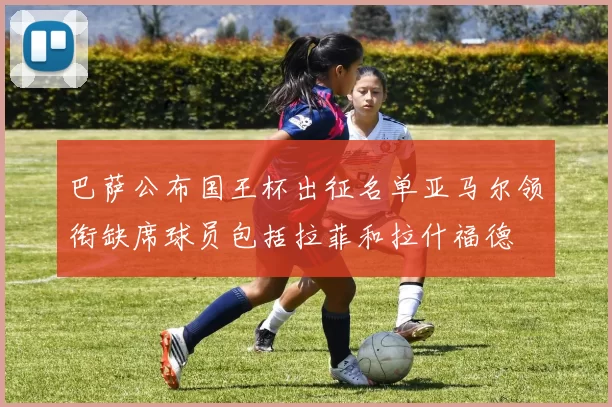 巴萨公布国王杯出征名单亚马尔领衔缺席球员包括拉菲和拉什福德