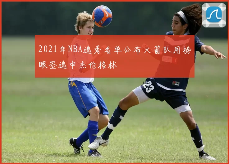 2021年NBA选秀名单公布火箭队用榜眼签选中杰伦格林