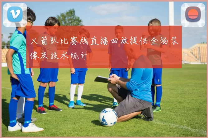 火箭队比赛线直播回放提供全场录像及技术统计