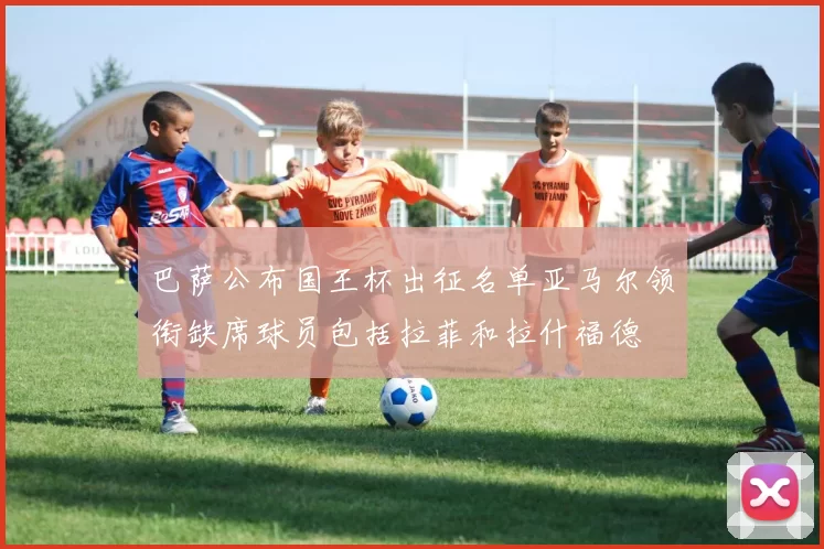巴萨公布国王杯出征名单亚马尔领衔缺席球员包括拉菲和拉什福德