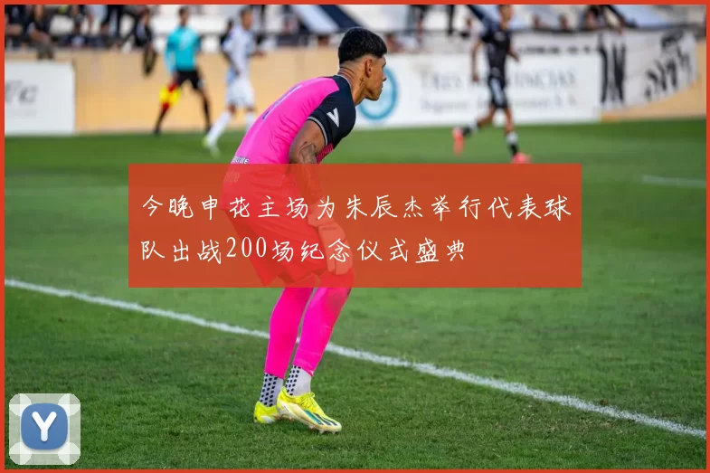 今晚申花主场为朱辰杰举行代表球队出战200场纪念仪式盛典