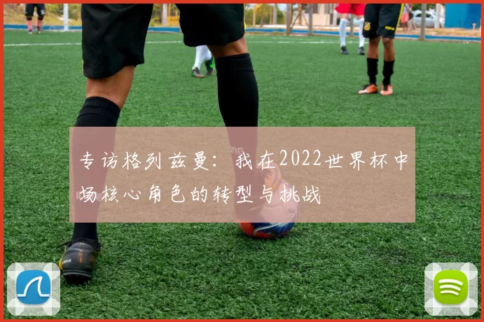 专访格列兹曼:我在2022世界杯中场核心角色的转型与挑战