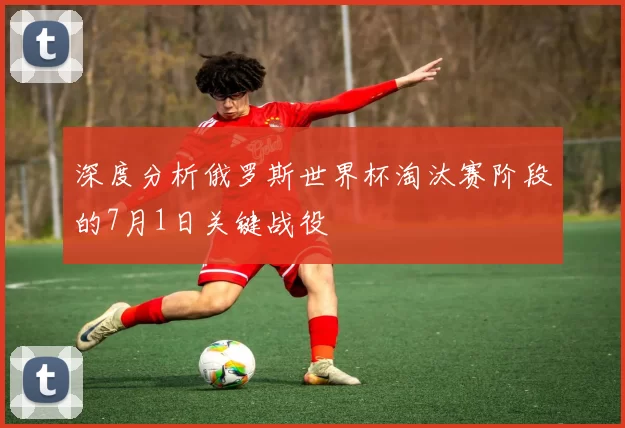 深度分析俄罗斯世界杯淘汰赛阶段的7月1日关键战役