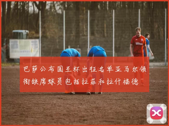 巴萨公布国王杯出征名单亚马尔领衔缺席球员包括拉菲和拉什福德