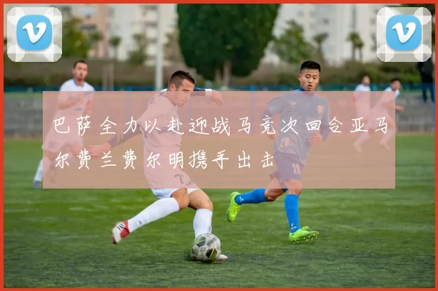巴萨全力以赴迎战马竞次回合亚马尔费兰费尔明携手出击