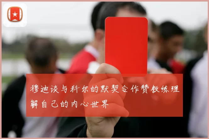 穆迪谈与科尔的默契合作赞教练理解自己的内心世界