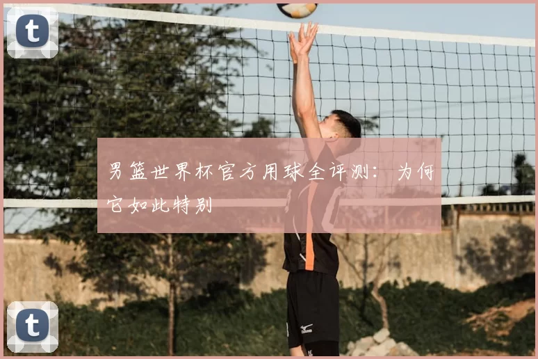 男篮世界杯官方用球全评测:为何它如此特别