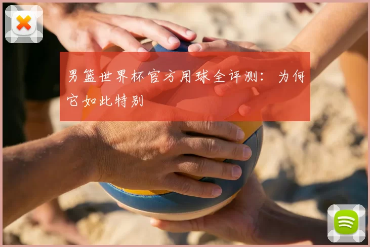 男篮世界杯官方用球全评测:为何它如此特别