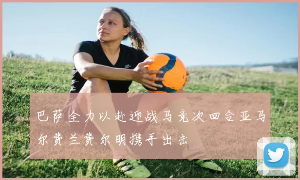 巴萨全力以赴迎战马竞次回合亚马尔费兰费尔明携手出击
