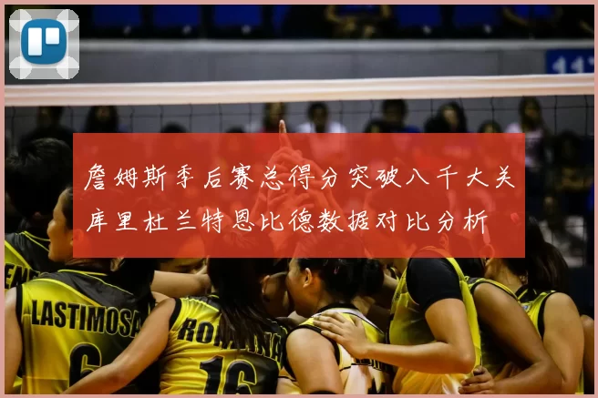 詹姆斯季后赛总得分突破八千大关库里杜兰特恩比德数据对比分析