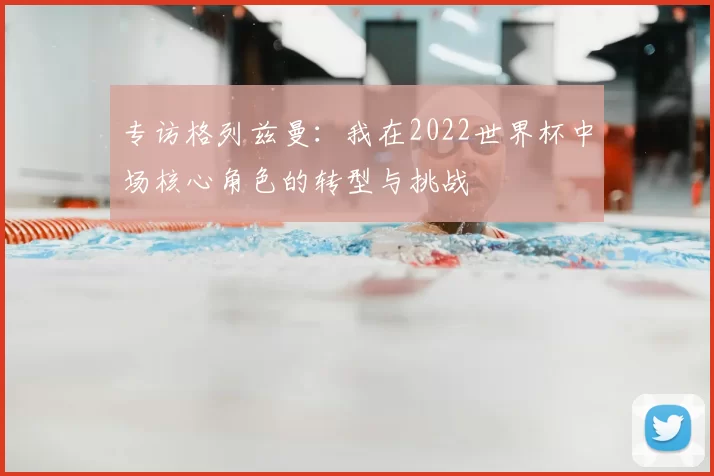 专访格列兹曼：我在2022世界杯中场核心角色的转型与挑战