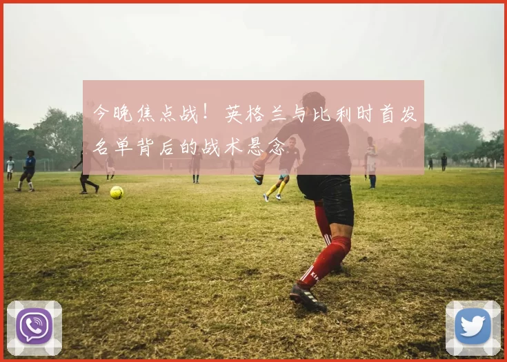 今晚焦点战!英格兰与比利时首发名单背后的战术悬念