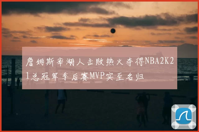 詹姆斯率湖人击败热火夺得NBA2K21总冠军季后赛MVP实至名归