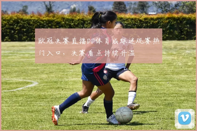 欧冠决赛直播pp体育成球迷观赛热门入口，决赛看点持续升温