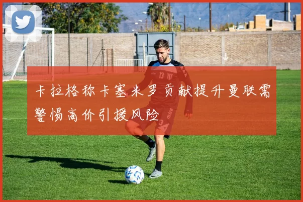 卡拉格称卡塞米罗贡献提升曼联需警惕高价引援风险