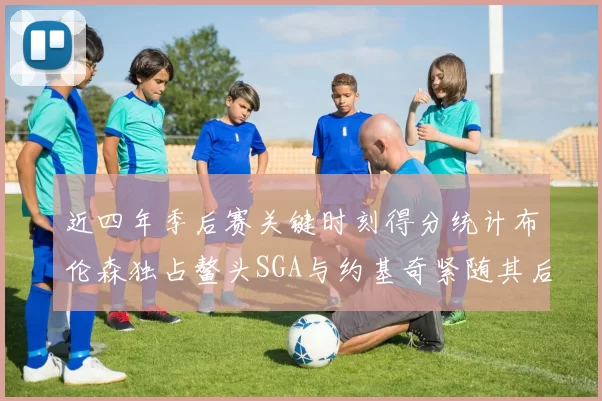 近四年季后赛关键时刻得分统计布伦森独占鳌头SGA与约基奇紧随其后