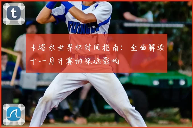 卡塔尔世界杯时间指南:全面解读十一月开赛的深远影响
