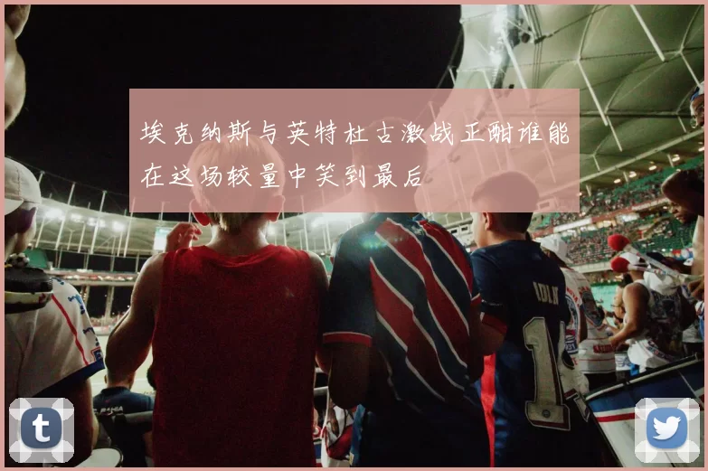 埃克纳斯与英特杜古激战正酣谁能在这场较量中笑到最后