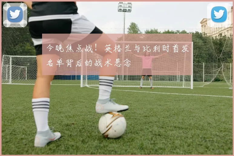 今晚焦点战！英格兰与比利时首发名单背后的战术悬念