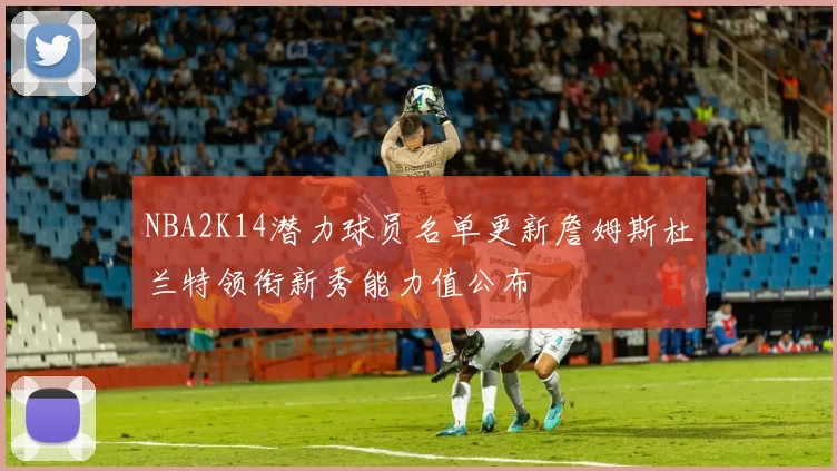 NBA2K14潜力球员名单更新詹姆斯杜兰特领衔新秀能力值公布
