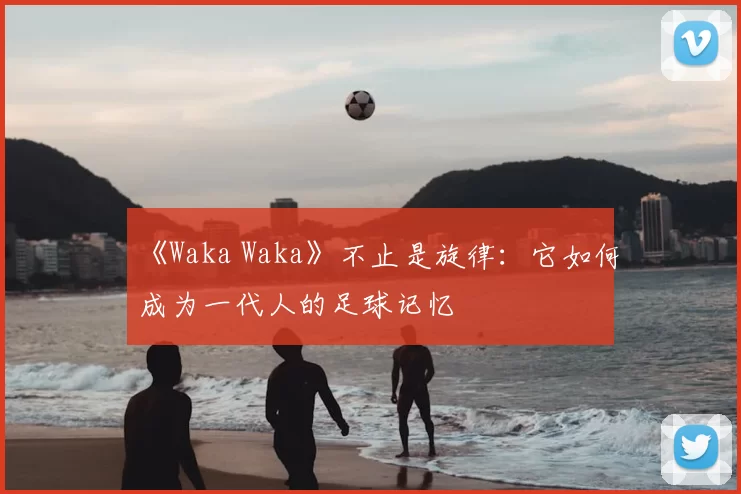 《Waka Waka》不止是旋律：它如何成为一代人的足球记忆
