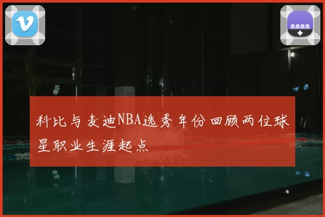 科比与麦迪NBA选秀年份回顾两位球星职业生涯起点