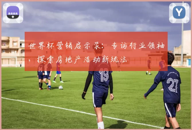 世界杯营销启示录：专访行业领袖，探索房地产活动新玩法